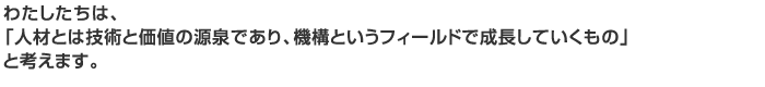 わたしたちは、
「人材とは技術と価値の源泉であり、機構というフィールドで成長していくもの」
と考えます。